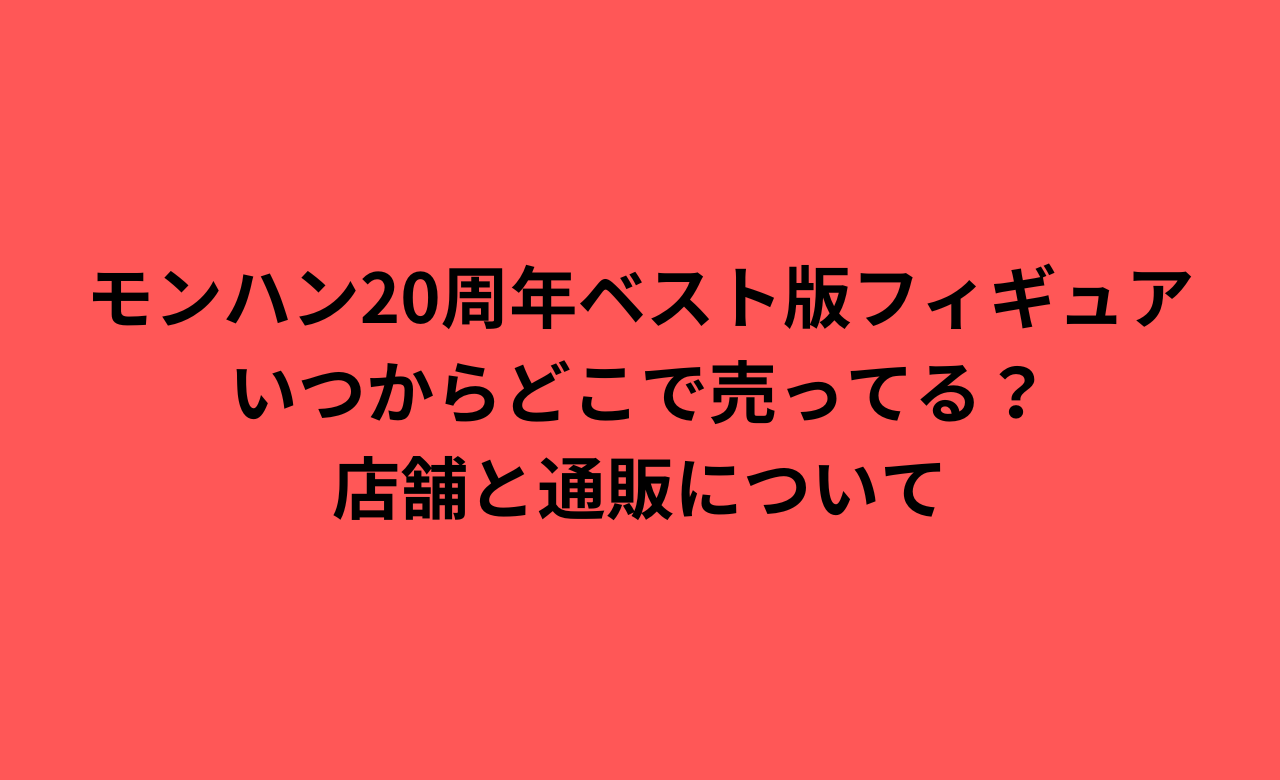 ﾓﾝﾊﾝ20周年ﾍﾞｽﾄ版ﾌｨｷﾞｭｱいつからどこで売ってる?店舗と通販について