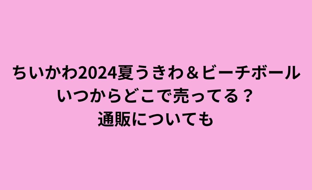 ちいかわ2024夏うきわ&ﾋﾞｰﾁﾎﾞｰﾙ,いつからどこで売ってる?通販についても